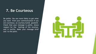 7. Be Courteous
Be polite. You are more likely to get what
you want from your communication if you
are courteous, as courtesy builds goodwill.
Check that your message is polite, shows
respect for the feelings of the receiver,
and is tactful. Make your message brief
and to the point.
 