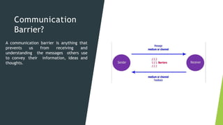 Communication
Barrier?
A communication barrier is anything that
prevents us from receiving and
understanding the messages others use
to convey their information, ideas and
thoughts.
 