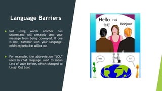 Language Barriers
 Not using words another can
understand will certainly stop your
message from being conveyed. If one
is not familiar with your language,
misinterpretation will occur.
 For example, the abbreviation “LOL”
used in chat language used to mean
Lots of Love before, which changed to
Laugh Out Loud.
 