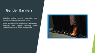 Gender Barriers
Variation exists among masculine and
feminine styles of communication.
While women often emphasize politeness,
empathy, and rapport building, male
communication is often more direct.
 