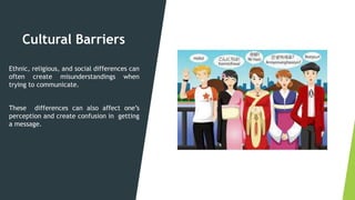 Cultural Barriers
Ethnic, religious, and social differences can
often create misunderstandings when
trying to communicate.
These differences can also affect one’s
perception and create confusion in getting
a message.
 
