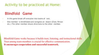 Activity to be practiced at Home:
Blindfold Game
• In this game break off everyone into teams of two.
• One member is blindfolded and navigates an object (Chair, Person
etc.) The other member shouts directions to the other member.
Blindfold Game works because it builds trust, listening, and instructional skills.
Trust among team-members is crucial for effective communication.
It encourages cooperation and successful teamwork.
 