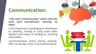 Communication:
The word ‘Communication’ comes from the
Latin word commūnicāre, meaning ‘to
share’.
The imparting or exchanging of information
by speaking, writing or using some other
medium and means of sending or receiving
information.
Communication means sharing meaning.
With no sharing, there is no communication.
 