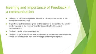 Meaning and importance of Feedback in
a communication
 Feedback is the final component and one of the important factors in the
process of communication.
 It is defined as the response given by the receiver to the sender. The sender
needs response of the receiver in order to decide effectiveness of
communication.
 Feedback can be negative or positive.
 Feedback plays an important part in communication because it tells both the
source and the receiver, how their messages are being interpreted.
 