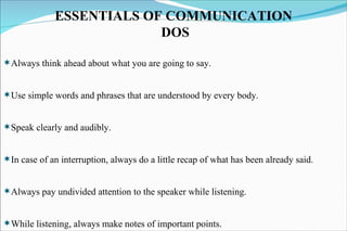 Always think ahead about what you are going to say. Use simple words and phrases that are understood by every body. Speak clearly and audibly. In case of an interruption, always do a little recap of what has been already said. Always pay undivided attention to the speaker while listening. While listening, always make notes of important points. ESSENTIALS OF COMMUNICATION DOS 
