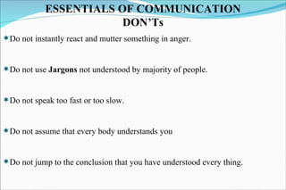 ESSENTIALS OF COMMUNICATION DON’Ts Do not instantly react and mutter something in anger. Do not use  Jargons  not understood by majority of people. Do not speak too fast or too slow. Do not assume that every body understands you Do not jump to the conclusion that you have understood every thing. 