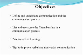 Objectives Define and understand communication and the communication process List and overcome the filters/barriers in a communication process Practice active listening Tips to improve verbal and non verbal communication 