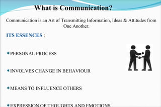 What is Communication? Communication is an Art of Transmitting Information, Ideas & Attitudes from  One Another. ITS ESSENCES  : PERSONAL PROCESS  INVOLVES CHANGE IN BEHAVIOUR MEANS TO INFLUENCE OTHERS EXPRESSION OF THOUGHTS AND EMOTIONS  