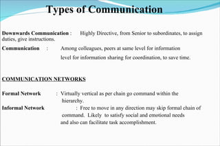 Types of Communication Downwards Communication  : Highly Directive, from Senior to subordinates, to assign duties, give instructions.   Communication   : Among colleagues, peers at same level for information  level for information sharing for coordination, to save time. COMMUNICATION NETWORKS Formal Network   :  Virtually vertical as per chain go command within the   hierarchy. Informal Network   : Free to move in any direction may skip formal chain of   command.  Likely  to satisfy social and emotional needs and also can facilitate task accomplishment.  