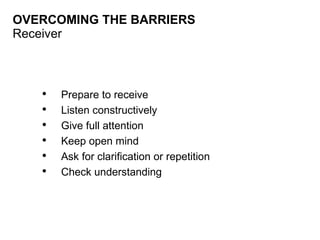 OVERCOMING THE BARRIERS Receiver Prepare to receive Listen constructively Give full attention Keep open mind Ask for clarification or repetition Check understanding 