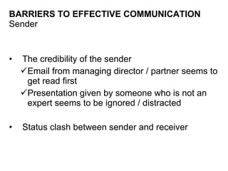 BARRIERS TO EFFECTIVE COMMUNICATION Sender The credibility of the sender Email from managing director / partner seems to get read first Presentation given by someone who is not an expert seems to be ignored / distracted Status clash between sender and receiver 
