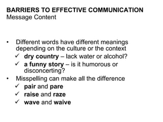 BARRIERS TO EFFECTIVE COMMUNICATION Message Content Different words have different meanings depending on the culture or the context dry country  – lack water or alcohol? a funny story  – is it humorous or disconcerting? Misspelling can make all the difference pair  and  pare raise  and  raze wave  and  waive 