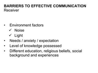 BARRIERS TO EFFECTIVE COMMUNICATION Receiver Environment factors Noise Light Needs / anxiety / expectation Level of knowledge possessed  Different education, religious beliefs, social background and experiences 