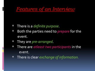 Features of an Interview
* There is a definite purpose.
* Both the parties need to prepare for the
event.
* They are pre-arranged.
* There are atleast two participants in the
event.
* There is clear exchange of information.
 