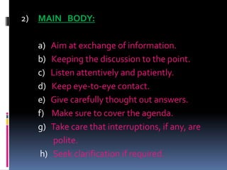 2) MAIN BODY:
a) Aim at exchange of information.
b) Keeping the discussion to the point.
c) Listen attentively and patiently.
d) Keep eye-to-eye contact.
e) Give carefully thought out answers.
f) Make sure to cover the agenda.
g) Take care that interruptions, if any, are
polite.
h) Seek clarification if required.
 
