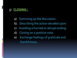 3) CLOSING :
a) Summing up the discussion.
b) Describing the action decided upon.
c) Avoiding a hurried or abrupt ending.
d) Closing on a positive note.
e) Exchange feelings of gratitude and
thankfulness.
 