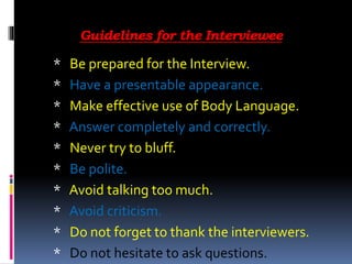Guidelines for the Interviewee
* Be prepared for the Interview.
* Have a presentable appearance.
* Make effective use of Body Language.
* Answer completely and correctly.
* Never try to bluff.
* Be polite.
* Avoid talking too much.
* Avoid criticism.
* Do not forget to thank the interviewers.
* Do not hesitate to ask questions.
 