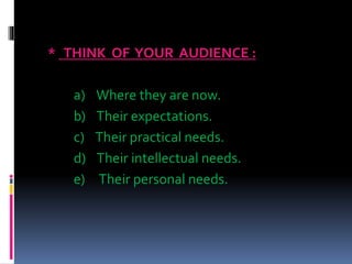 * THINK OF YOUR AUDIENCE :
a) Where they are now.
b) Their expectations.
c) Their practical needs.
d) Their intellectual needs.
e) Their personal needs.
 