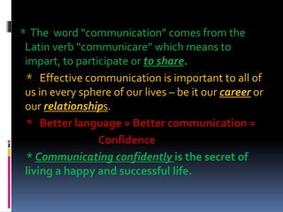 . * The word “communication” comes from the
Latin verb “communicare” which means to
impart, to participate or to share.
* Effective communication is important to all of
us in every sphere of our lives – be it our career or
our relationships.
* Better language = Better communication =
Confidence
* Communicating confidently is the secret of
living a happy and successful life.
 