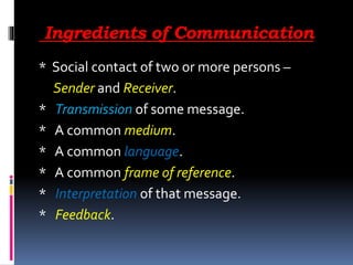 Ingredients of Communication
* Social contact of two or more persons –
Sender and Receiver.
* Transmission of some message.
* A common medium.
* A common language.
* A common frame of reference.
* Interpretation of that message.
* Feedback.
 