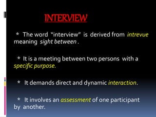 INTERVIEW
* The word “interview” is derived from intrevue
meaning sight between .
* It is a meeting between two persons with a
specific purpose.
* It demands direct and dynamic interaction.
* It involves an assessment of one participant
by another.
 