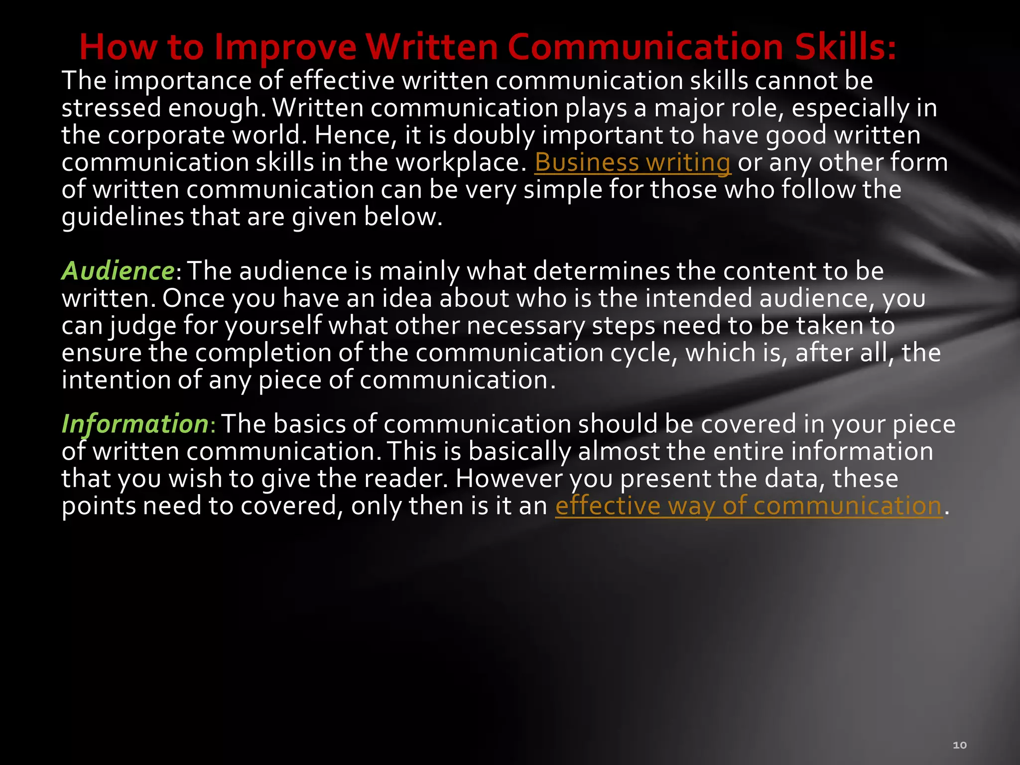 How to Improve Written Communication Skills:
The importance of effective written communication skills cannot be
stressed enough. Written communication plays a major role, especially in
the corporate world. Hence, it is doubly important to have good written
communication skills in the workplace. Business writing or any other form
of written communication can be very simple for those who follow the
guidelines that are given below.
Audience: The audience is mainly what determines the content to be
written. Once you have an idea about who is the intended audience, you
can judge for yourself what other necessary steps need to be taken to
ensure the completion of the communication cycle, which is, after all, the
intention of any piece of communication.
Information: The basics of communication should be covered in your piece
of written communication. This is basically almost the entire information
that you wish to give the reader. However you present the data, these
points need to covered, only then is it an effective way of communication.
 