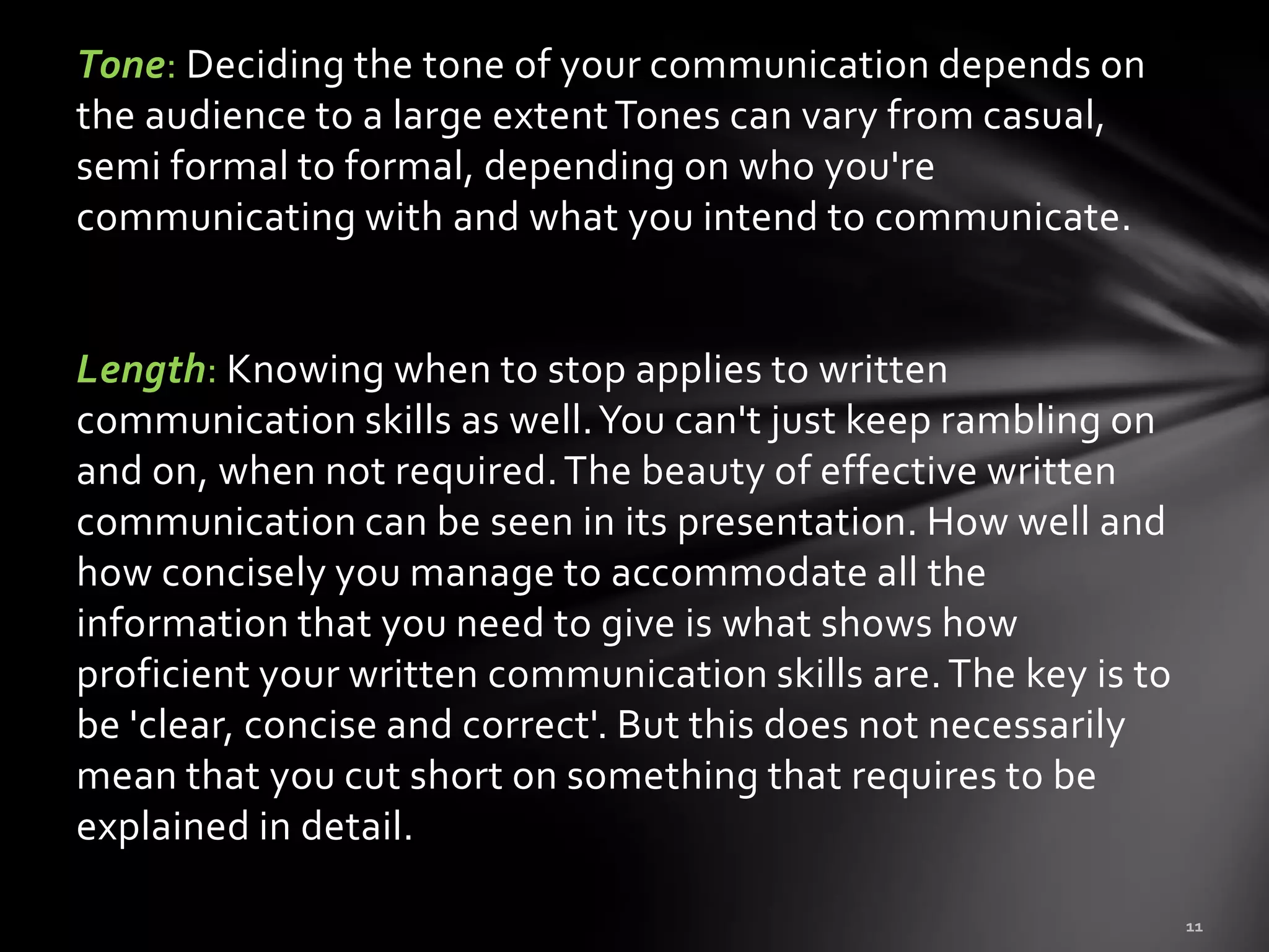 Tone: Deciding the tone of your communication depends on
the audience to a large extent Tones can vary from casual,
semi formal to formal, depending on who you're
communicating with and what you intend to communicate.


Length: Knowing when to stop applies to written
communication skills as well. You can't just keep rambling on
and on, when not required. The beauty of effective written
communication can be seen in its presentation. How well and
how concisely you manage to accommodate all the
information that you need to give is what shows how
proficient your written communication skills are. The key is to
be 'clear, concise and correct'. But this does not necessarily
mean that you cut short on something that requires to be
explained in detail.
 