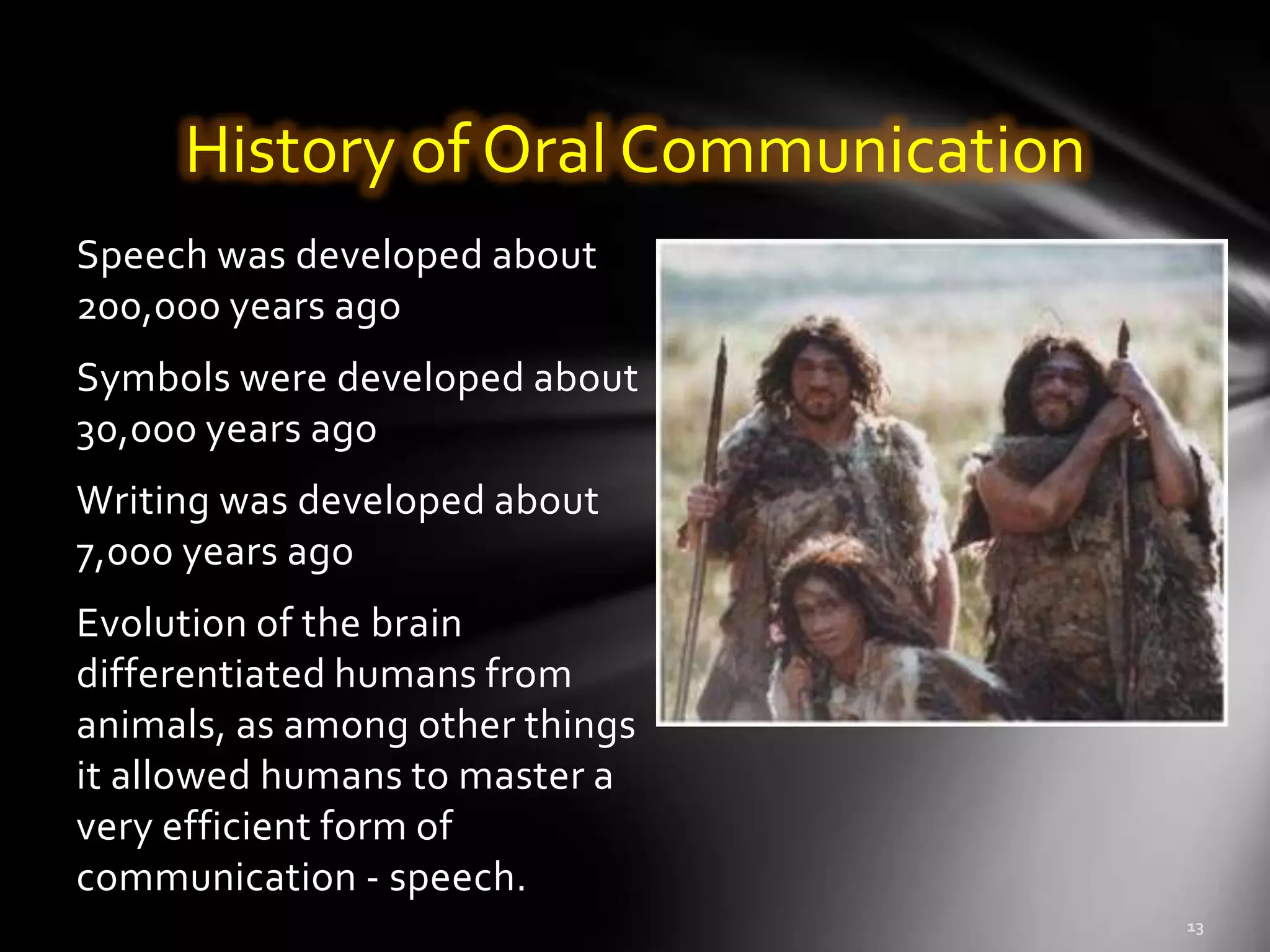 History of Oral Communication
Speech was developed about
200,000 years ago
Symbols were developed about
30,000 years ago
Writing was developed about
7,000 years ago
Evolution of the brain
differentiated humans from
animals, as among other things
it allowed humans to master a
very efficient form of
communication - speech.
 