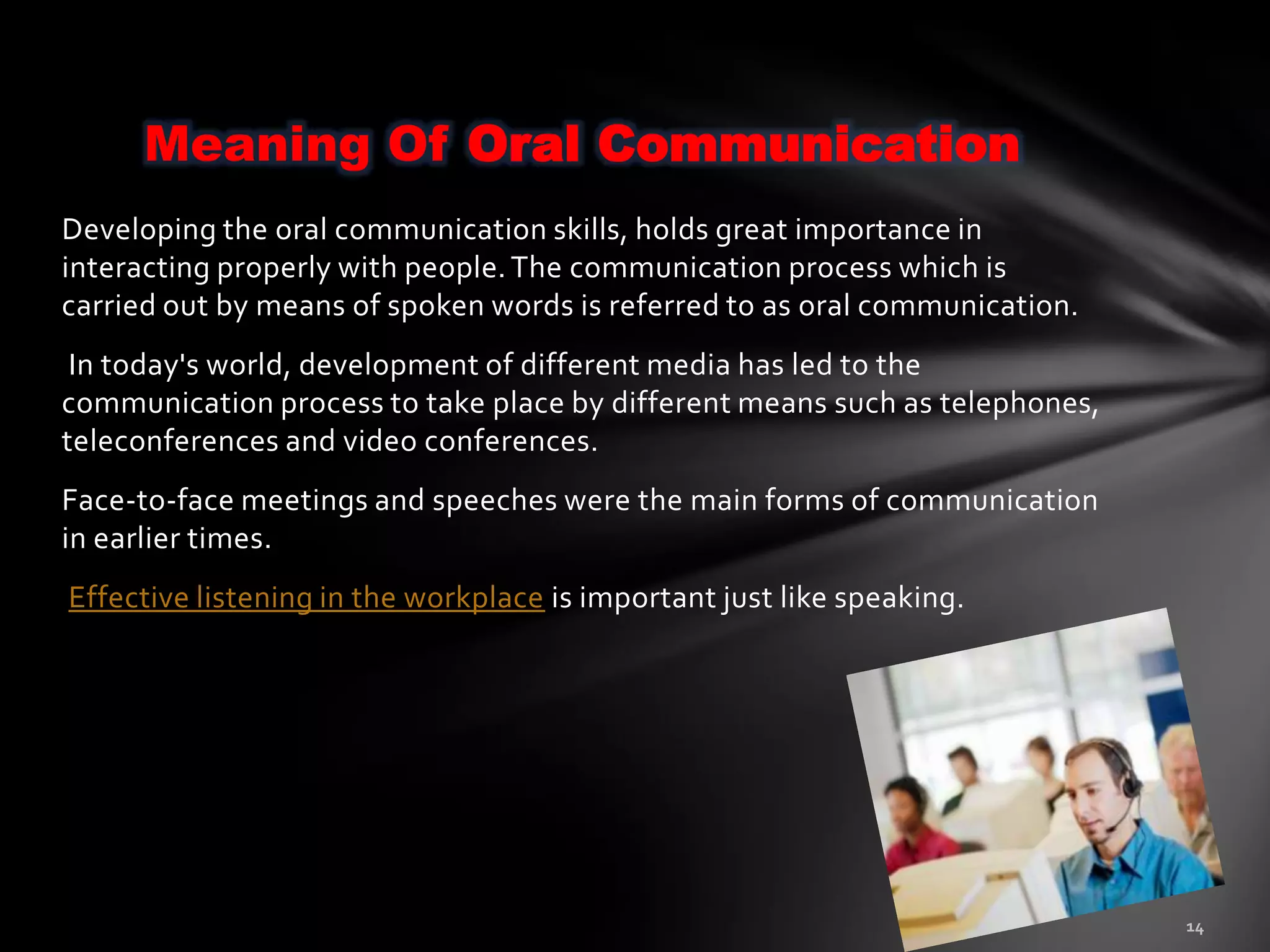 Meaning Of Oral Communication
Developing the oral communication skills, holds great importance in
interacting properly with people. The communication process which is
carried out by means of spoken words is referred to as oral communication.
 In today's world, development of different media has led to the
communication process to take place by different means such as telephones,
teleconferences and video conferences.
Face-to-face meetings and speeches were the main forms of communication
in earlier times.
Effective listening in the workplace is important just like speaking.
 