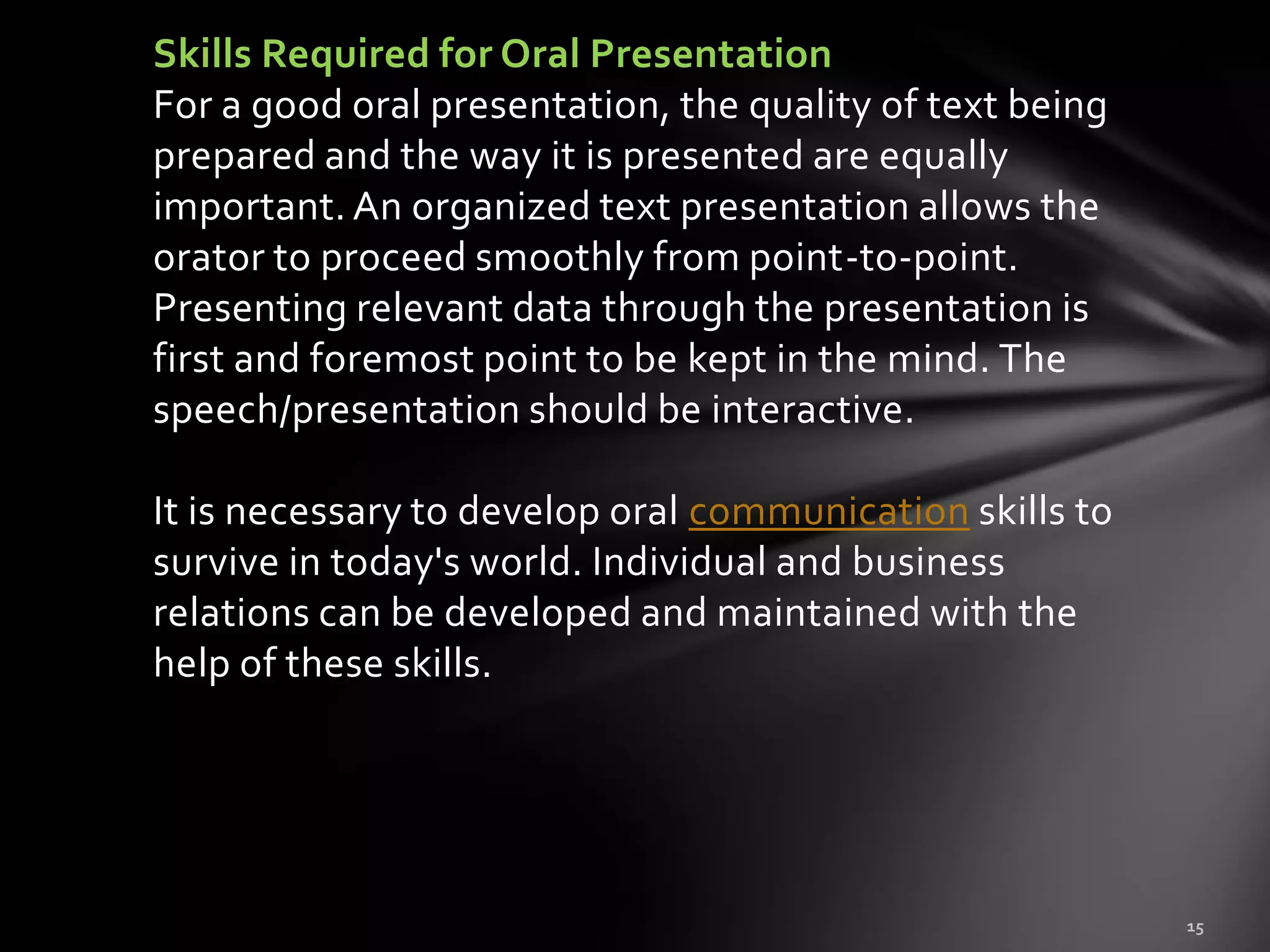 Skills Required for Oral Presentation
For a good oral presentation, the quality of text being
prepared and the way it is presented are equally
important. An organized text presentation allows the
orator to proceed smoothly from point-to-point.
Presenting relevant data through the presentation is
first and foremost point to be kept in the mind. The
speech/presentation should be interactive.

It is necessary to develop oral communication skills to
survive in today's world. Individual and business
relations can be developed and maintained with the
help of these skills.
 
