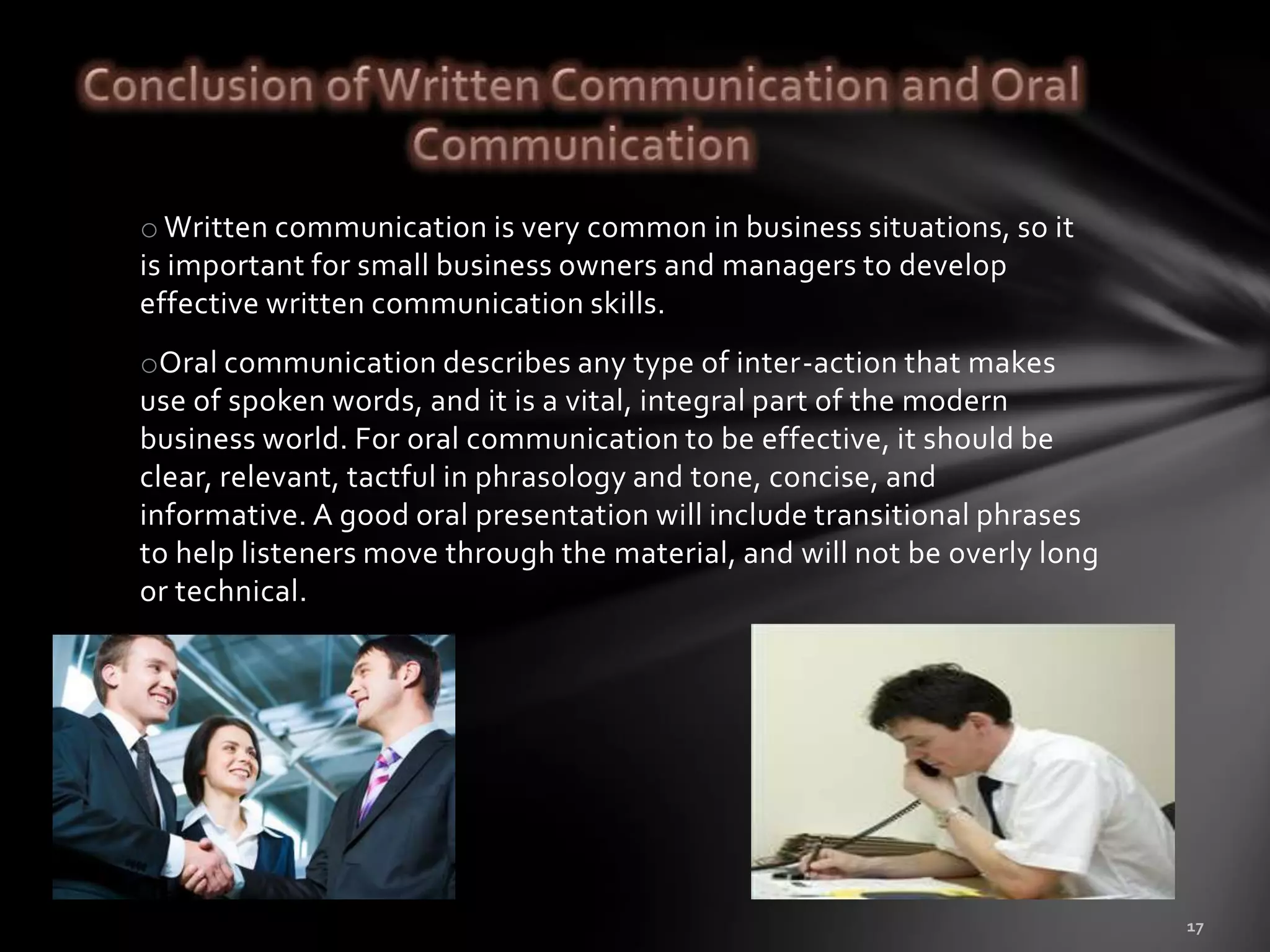 o Written communication is very common in business situations, so it
is important for small business owners and managers to develop
effective written communication skills.
oOral communication describes any type of inter-action that makes
use of spoken words, and it is a vital, integral part of the modern
business world. For oral communication to be effective, it should be
clear, relevant, tactful in phrasology and tone, concise, and
informative. A good oral presentation will include transitional phrases
to help listeners move through the material, and will not be overly long
or technical.
 