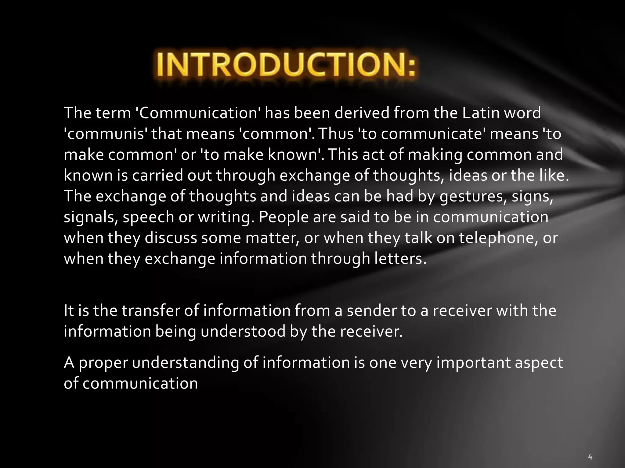 The term 'Communication' has been derived from the Latin word
'communis' that means 'common'. Thus 'to communicate' means 'to
make common' or 'to make known'. This act of making common and
known is carried out through exchange of thoughts, ideas or the like.
The exchange of thoughts and ideas can be had by gestures, signs,
signals, speech or writing. People are said to be in communication
when they discuss some matter, or when they talk on telephone, or
when they exchange information through letters.

It is the transfer of information from a sender to a receiver with the
information being understood by the receiver.
A proper understanding of information is one very important aspect
of communication
 