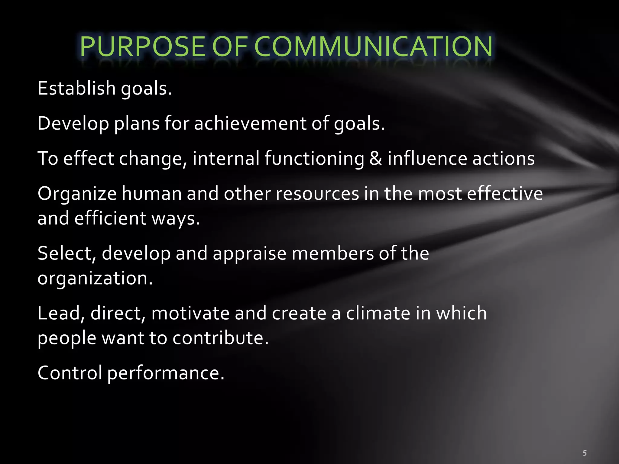 PURPOSE OF COMMUNICATION
Establish goals.
Develop plans for achievement of goals.
To effect change, internal functioning & influence actions
Organize human and other resources in the most effective
and efficient ways.
Select, develop and appraise members of the
organization.
Lead, direct, motivate and create a climate in which
people want to contribute.
Control performance.
 