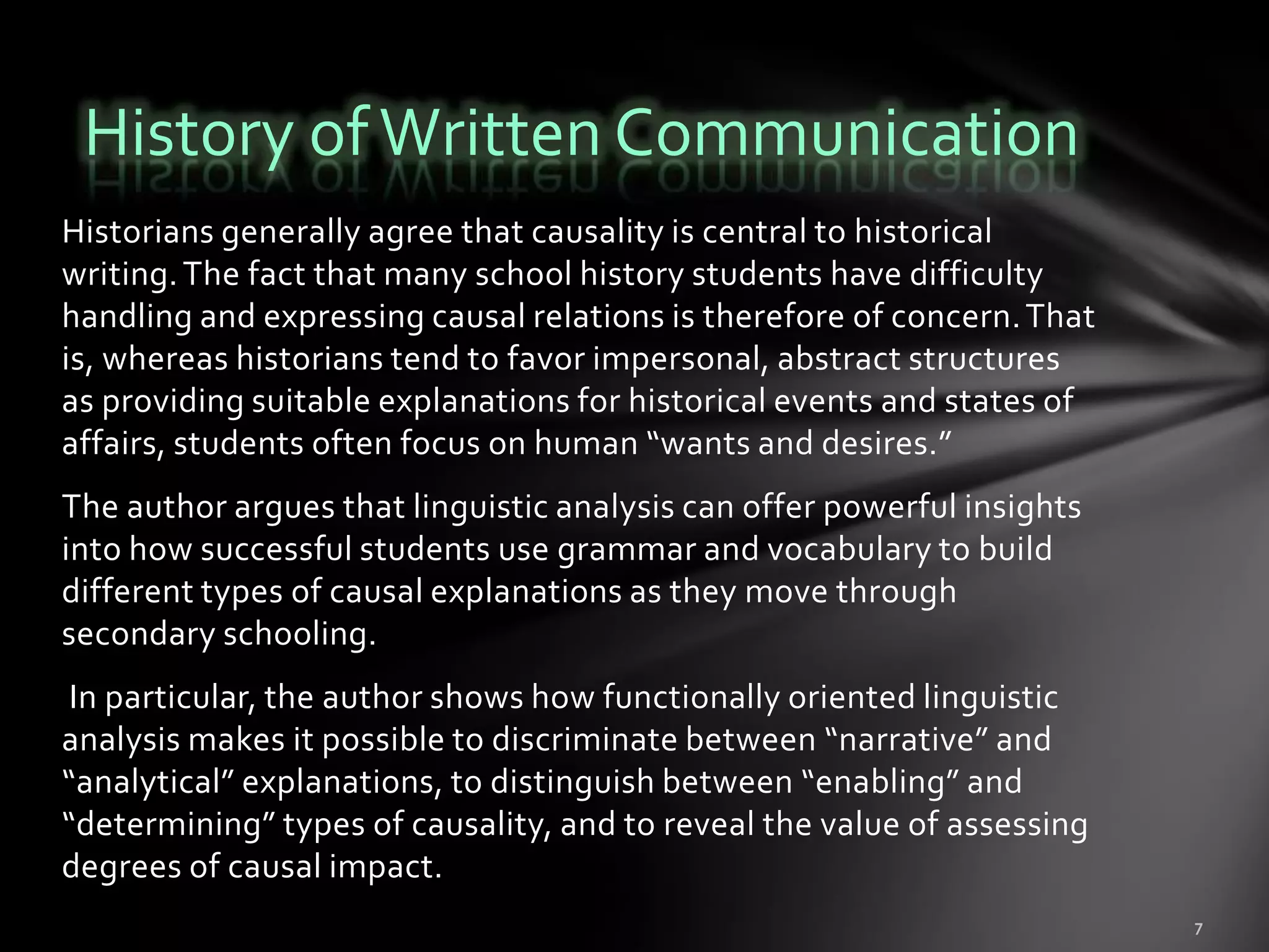 History of Written Communication
Historians generally agree that causality is central to historical
writing. The fact that many school history students have difficulty
handling and expressing causal relations is therefore of concern. That
is, whereas historians tend to favor impersonal, abstract structures
as providing suitable explanations for historical events and states of
affairs, students often focus on human “wants and desires.”
The author argues that linguistic analysis can offer powerful insights
into how successful students use grammar and vocabulary to build
different types of causal explanations as they move through
secondary schooling.
 In particular, the author shows how functionally oriented linguistic
analysis makes it possible to discriminate between “narrative” and
“analytical” explanations, to distinguish between “enabling” and
“determining” types of causality, and to reveal the value of assessing
degrees of causal impact.
 