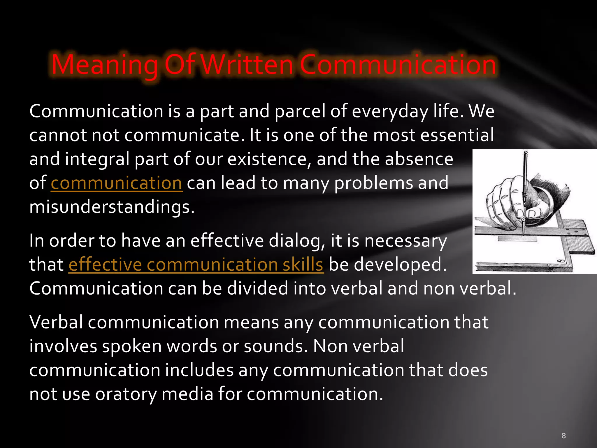 Meaning Of Written Communication
Communication is a part and parcel of everyday life. We
cannot not communicate. It is one of the most essential
and integral part of our existence, and the absence
of communication can lead to many problems and
misunderstandings.
In order to have an effective dialog, it is necessary
that effective communication skills be developed.
Communication can be divided into verbal and non verbal.
Verbal communication means any communication that
involves spoken words or sounds. Non verbal
communication includes any communication that does
not use oratory media for communication.
 