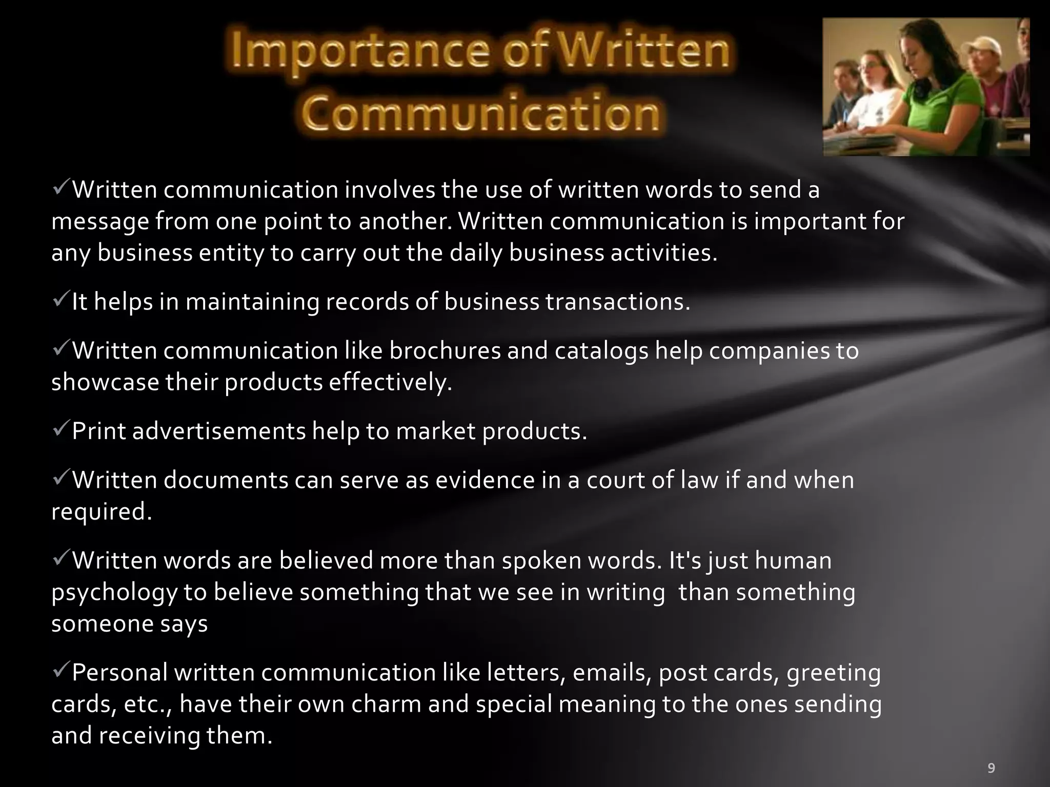 Written communication involves the use of written words to send a
message from one point to another. Written communication is important for
any business entity to carry out the daily business activities.
It helps in maintaining records of business transactions.
Written communication like brochures and catalogs help companies to
showcase their products effectively.
Print advertisements help to market products.
Written documents can serve as evidence in a court of law if and when
required.
Written words are believed more than spoken words. It's just human
psychology to believe something that we see in writing than something
someone says
Personal written communication like letters, emails, post cards, greeting
cards, etc., have their own charm and special meaning to the ones sending
and receiving them.
 
