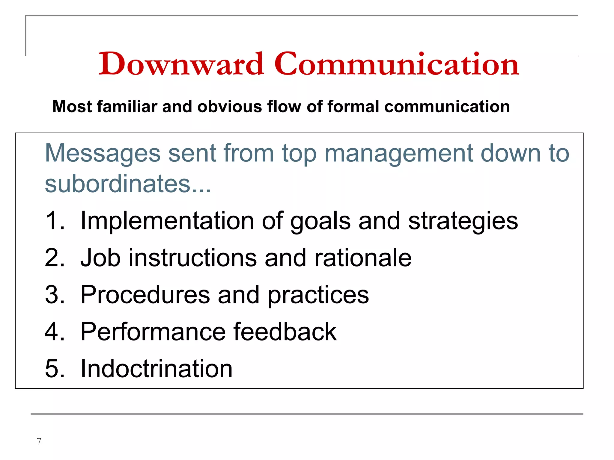 7
Downward Communication
 Messages sent from top management down to
subordinates...
 1. Implementation of goals and strategies
2. Job instructions and rationale
3. Procedures and practices
4. Performance feedback
5. Indoctrination
Most familiar and obvious flow of formal communication
 