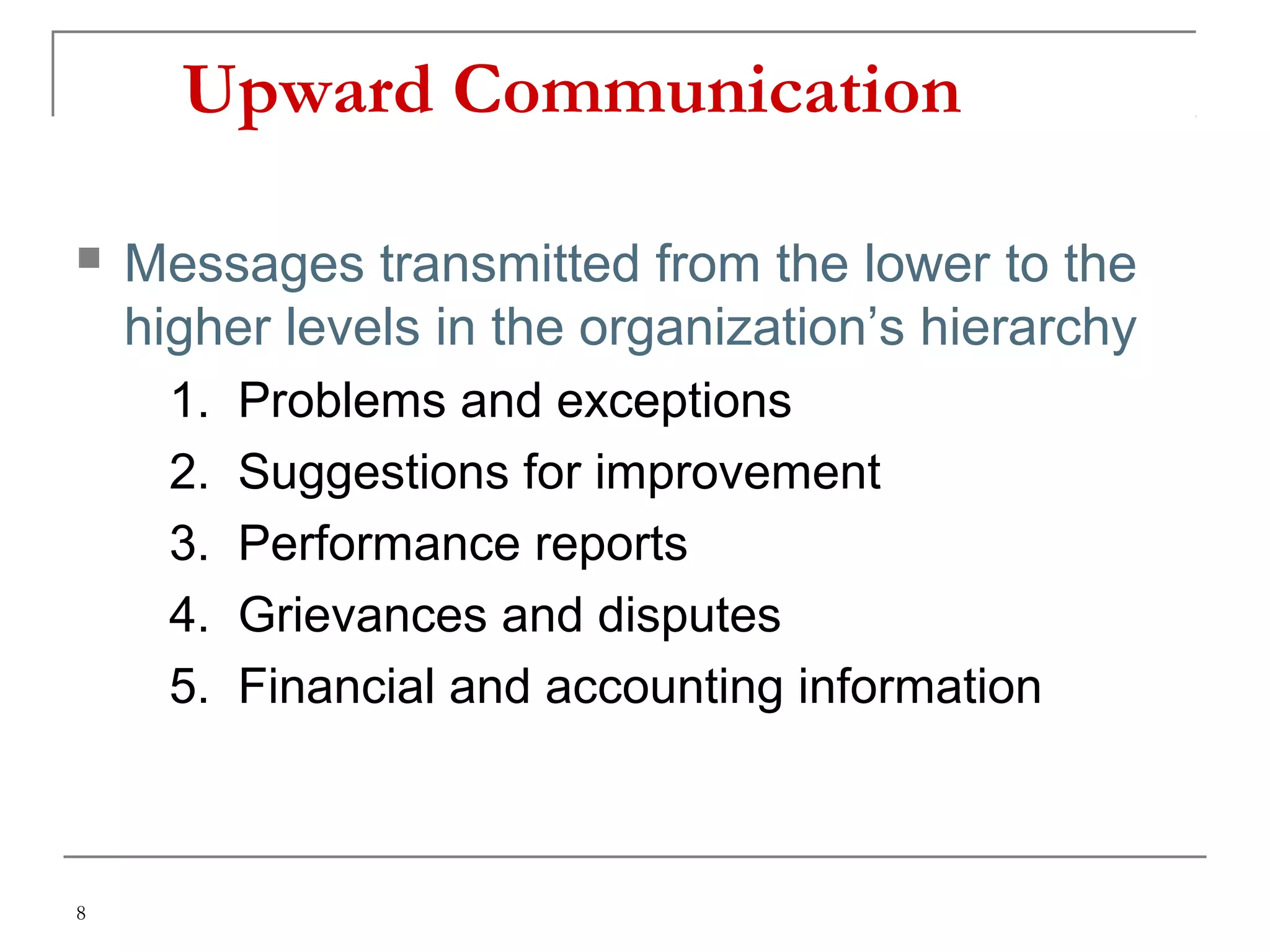 8
Upward Communication
 Messages transmitted from the lower to the
higher levels in the organization’s hierarchy
1. Problems and exceptions
2. Suggestions for improvement
3. Performance reports
4. Grievances and disputes
5. Financial and accounting information
 