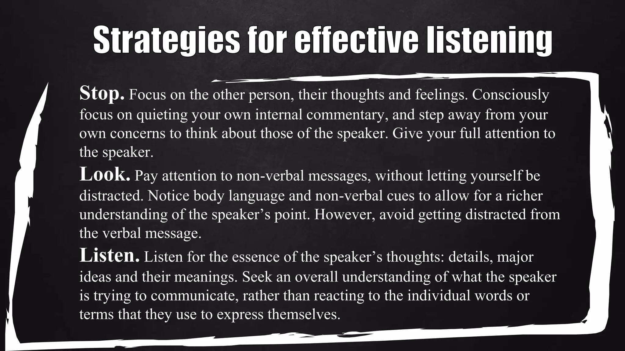 Stop. Focus on the other person, their thoughts and feelings. Consciously
focus on quieting your own internal commentary, and step away from your
own concerns to think about those of the speaker. Give your full attention to
the speaker.
Look. Pay attention to non-verbal messages, without letting yourself be
distracted. Notice body language and non-verbal cues to allow for a richer
understanding of the speaker’s point. However, avoid getting distracted from
the verbal message.
Listen. Listen for the essence of the speaker’s thoughts: details, major
ideas and their meanings. Seek an overall understanding of what the speaker
is trying to communicate, rather than reacting to the individual words or
terms that they use to express themselves.
 