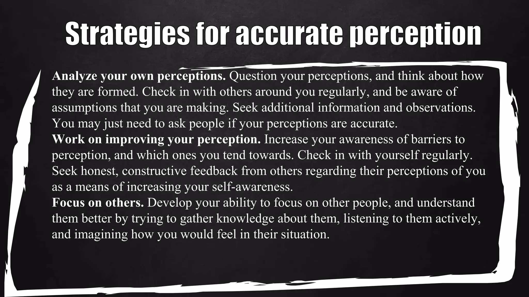 Analyze your own perceptions. Question your perceptions, and think about how
they are formed. Check in with others around you regularly, and be aware of
assumptions that you are making. Seek additional information and observations.
You may just need to ask people if your perceptions are accurate.
Work on improving your perception. Increase your awareness of barriers to
perception, and which ones you tend towards. Check in with yourself regularly.
Seek honest, constructive feedback from others regarding their perceptions of you
as a means of increasing your self-awareness.
Focus on others. Develop your ability to focus on other people, and understand
them better by trying to gather knowledge about them, listening to them actively,
and imagining how you would feel in their situation.
 