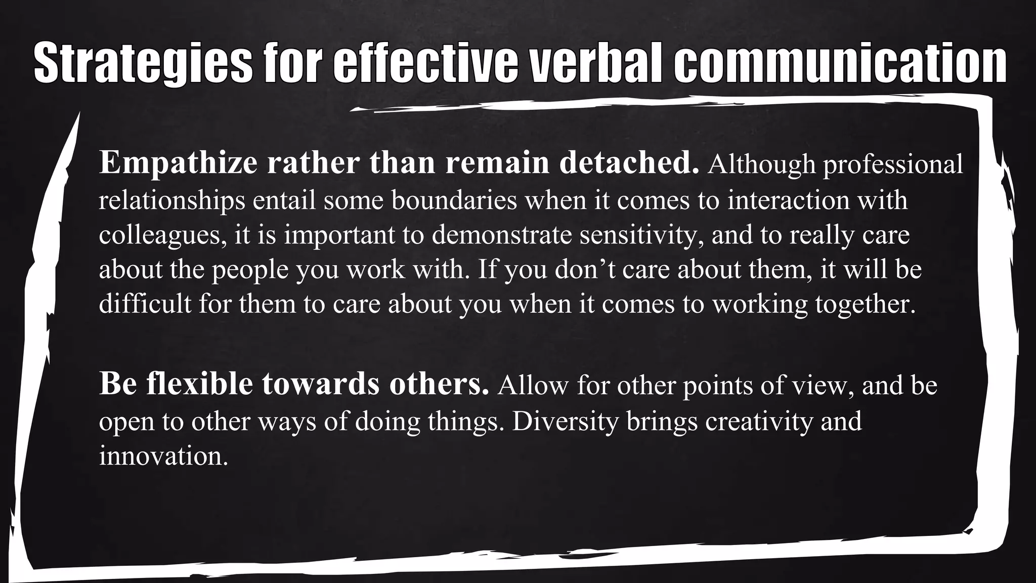 Empathize rather than remain detached. Although professional
relationships entail some boundaries when it comes to interaction with
colleagues, it is important to demonstrate sensitivity, and to really care
about the people you work with. If you don’t care about them, it will be
difficult for them to care about you when it comes to working together.
Be flexible towards others. Allow for other points of view, and be
open to other ways of doing things. Diversity brings creativity and
innovation.
 