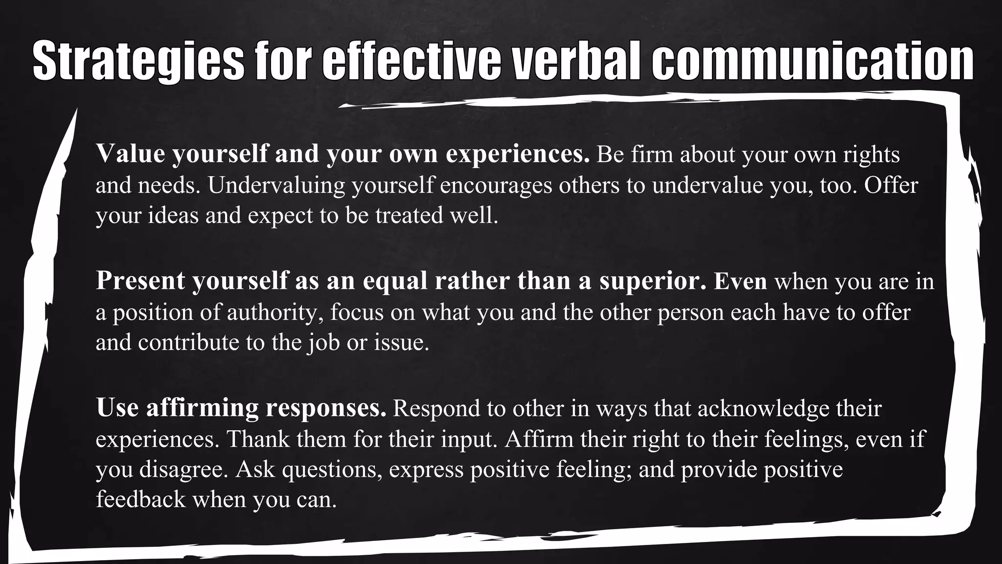 Value yourself and your own experiences. Be firm about your own rights
and needs. Undervaluing yourself encourages others to undervalue you, too. Offer
your ideas and expect to be treated well.
Present yourself as an equal rather than a superior. Even when you are in
a position of authority, focus on what you and the other person each have to offer
and contribute to the job or issue.
Use affirming responses. Respond to other in ways that acknowledge their
experiences. Thank them for their input. Affirm their right to their feelings, even if
you disagree. Ask questions, express positive feeling; and provide positive
feedback when you can.
 
