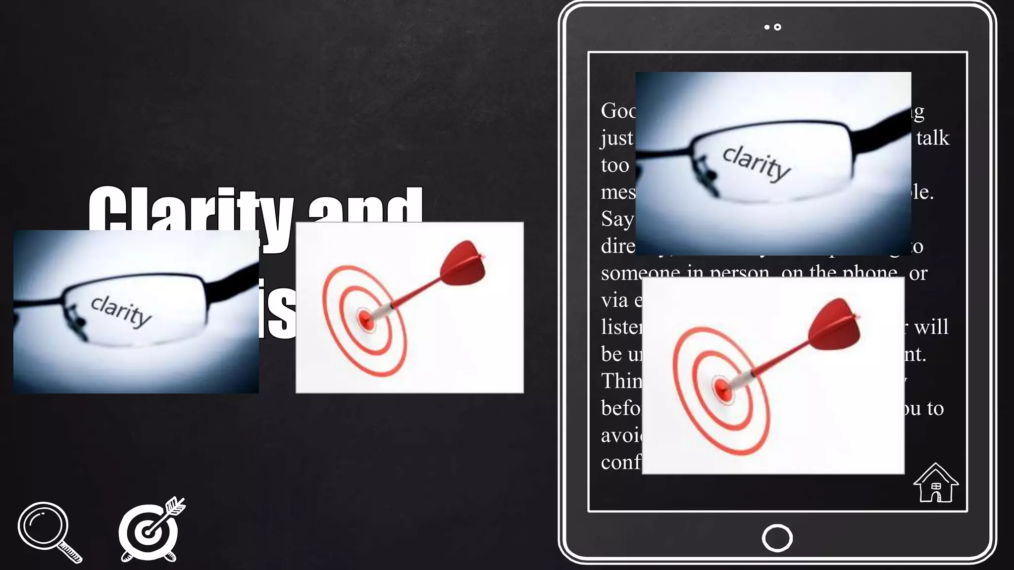 Good communication means saying
just enough - don't say too little or talk
too much. Try to convey your
message in as few words as possible.
Say what you want clearly and
directly, whether you're speaking to
someone in person, on the phone, or
via email. If you ramble on, your
listener will either tune you out or will
be unsure of exactly what you want.
Think about what you want to say
before you say it; this will help you to
avoid talking excessively and/or
confusing your audience.
 