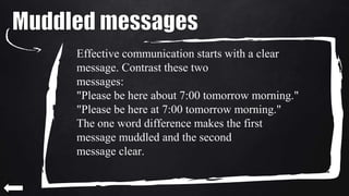 Effective communication starts with a clear
message. Contrast these two
messages:
"Please be here about 7:00 tomorrow morning."
"Please be here at 7:00 tomorrow morning."
The one word difference makes the first
message muddled and the second
message clear.
 