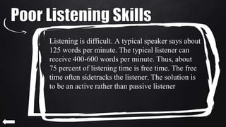 Listening is difficult. A typical speaker says about
125 words per minute. The typical listener can
receive 400-600 words per minute. Thus, about
75 percent of listening time is free time. The free
time often sidetracks the listener. The solution is
to be an active rather than passive listener.
 