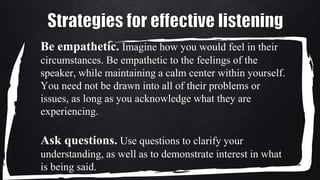 Be empathetic. Imagine how you would feel in their
circumstances. Be empathetic to the feelings of the
speaker, while maintaining a calm center within yourself.
You need not be drawn into all of their problems or
issues, as long as you acknowledge what they are
experiencing.
Ask questions. Use questions to clarify your
understanding, as well as to demonstrate interest in what
is being said.
 
