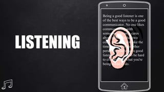 LISTENING
Being a good listener is one
of the best ways to be a good
communicator. No one likes
communicating with
someone who only cares
about putting in her two
cents, and does not take the
time to listen to the other
person. If you're not a good
listener, it's going to be hard
to comprehend what you're
being asked to do.
 