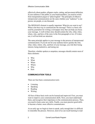 Effective Communication Skills


effectively about graders, alligator cracks, rutting, and pavement deflection.
If your audience is the public or your board members, you need to switch
from transportation jargon to "plain English." The principles of effective
interpersonal communication are the same whether your "audience" is one
person, ten people, or one thousand.

The MESSAGE element is equally important. What do you want to say?
What is the best way to communicate the message? There is a basic rule
used by journalists for writing a newspaper story that can help you focus
your message. A well-written story should contain the who, what, when,
where, why, and how of the story in the first paragraph or two. If it does
not, it will not hold our attention.

The same principle applies to your message in the process of interpersonal
communication. If you do not let your audience know quickly the who,
what, when, where, why, and how of your message, you risk their losing
interest, being inattentive, and tuning out.

Therefore, whether spoken or unspoken, messages should contain most of
these elements:

•   Who
•   What
•   When
•   Where
•   Why
•   How

COMMUNICATION TOOLS

There are four basic communication tools:

•   Listening
•   Speaking
•   Reading
•   Writing

All four of these basic tools can be learned and improved. First, you must
want to improve your communication skills. Next, you must understand
them, and recognize their importance in the communication process. Then,
you need to learn some new skills. Finally, you must practice good skills
to become a better, more effective communicator.

At an early age we begin to learn to speak, early enough that it is difficult
to remember the process. However, most of us can recall learning to read


2                        Cornell Local Roads Program
 