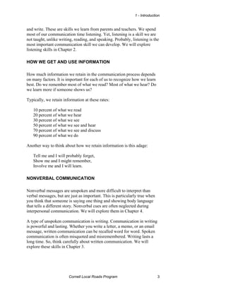 1 - Introduction


and write. These are skills we learn from parents and teachers. We spend
most of our communication time listening. Yet, listening is a skill we are
not taught, unlike writing, reading, and speaking. Probably, listening is the
most important communication skill we can develop. We will explore
listening skills in Chapter 2.

HOW WE GET AND USE INFORMATION

How much information we retain in the communication process depends
on many factors. It is important for each of us to recognize how we learn
best. Do we remember most of what we read? Most of what we hear? Do
we learn more if someone shows us?

Typically, we retain information at these rates:

   10 percent of what we read
   20 percent of what we hear
   30 percent of what we see
   50 percent of what we see and hear
   70 percent of what we see and discuss
   90 percent of what we do

Another way to think about how we retain information is this adage:

   Tell me and I will probably forget,
   Show me and I might remember,
   Involve me and I will learn.

NONVERBAL COMMUNICATION

Nonverbal messages are unspoken and more difficult to interpret than
verbal messages, but are just as important. This is particularly true when
you think that someone is saying one thing and showing body language
that tells a different story. Nonverbal cues are often neglected during
interpersonal communication. We will explore them in Chapter 4.

A type of unspoken communication is writing. Communication in writing
is powerful and lasting. Whether you write a letter, a memo, or an email
message, written communication can be recalled word for word. Spoken
communication is often misquoted and misremembered. Writing lasts a
long time. So, think carefully about written communication. We will
explore these skills in Chapter 3.




                        Cornell Local Roads Program                          3
 