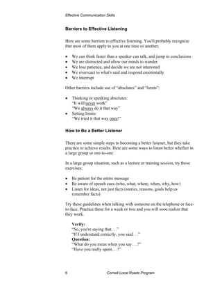 Effective Communication Skills


Barriers to Effective Listening

Here are some barriers to effective listening. You'll probably recognize
that most of them apply to you at one time or another.

•   We can think faster than a speaker can talk, and jump to conclusions
•   We are distracted and allow our minds to wander
•   We lose patience, and decide we are not interested
•   We overreact to what's said and respond emotionally
•   We interrupt

Other barriers include use of “absolutes” and “limits”:

•   Thinking or speaking absolutes:
    “It will never work”
    “We always do it that way”
•   Setting limits:
    “We tried it that way once!”

How to Be a Better Listener

There are some simple steps to becoming a better listener, but they take
practice to achieve results. Here are some ways to listen better whether in
a large group or one-to-one.

In a large group situation, such as a lecture or training session, try these
exercises:

•   Be patient for the entire message
•   Be aware of speech cues (who, what, where, when, why, how)
•   Listen for ideas, not just facts (stories, reasons, goals help us
    remember facts)

Try these guidelines when talking with someone on the telephone or face-
to-face. Practice these for a week or two and you will soon realize that
they work.

    Verify:
    “So, you're saying that. . .”
    “If I understand correctly, you said. . .”
    Question:
    “What do you mean when you say. . .?”
    “Have you really spent. . .?”




6                        Cornell Local Roads Program
 
